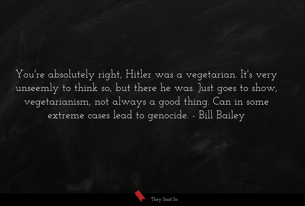 You're absolutely right, Hitler was a vegetarian. It's very unseemly to think so, but there he was. Just goes to show, vegetarianism, not always a good thing. Can in some extreme cases lead to genocide.