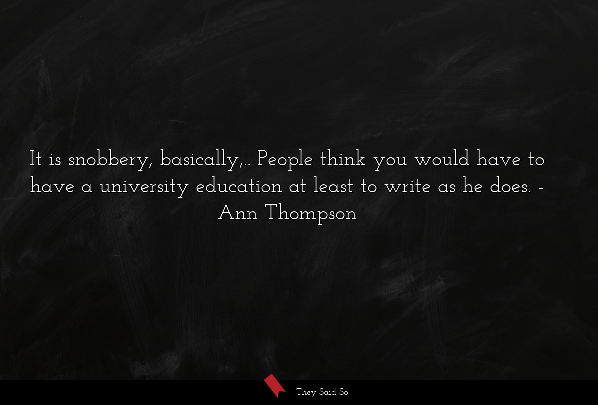 It is snobbery, basically,.. People think you would have to have a university education at least to write as he does.
