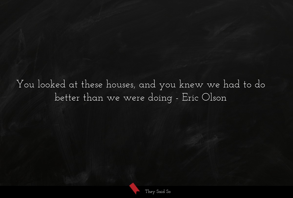 You looked at these houses, and you knew we had to do better than we were doing