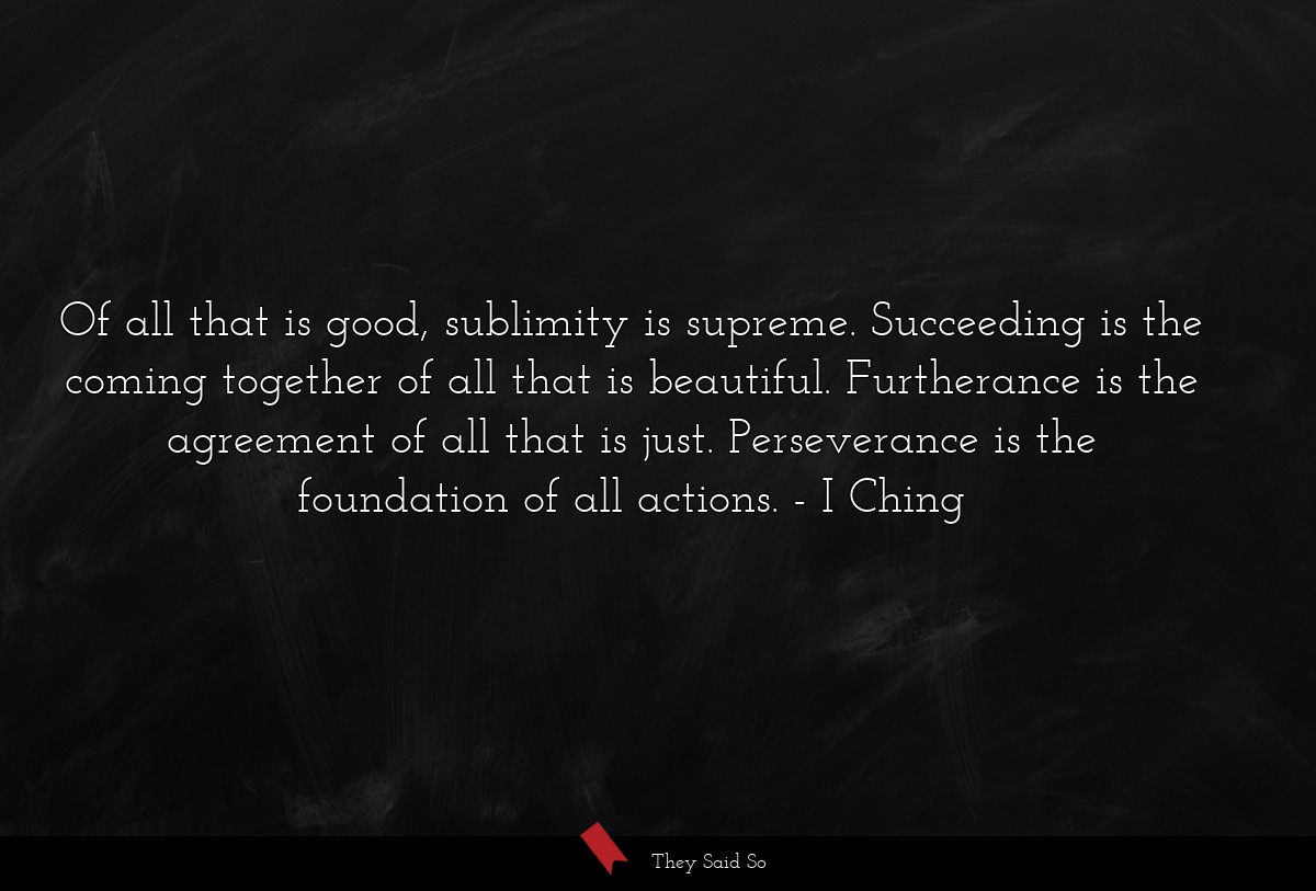 Of all that is good, sublimity is supreme. Succeeding is the coming together of all that is beautiful. Furtherance is the agreement of all that is just. Perseverance is the foundation of all actions.