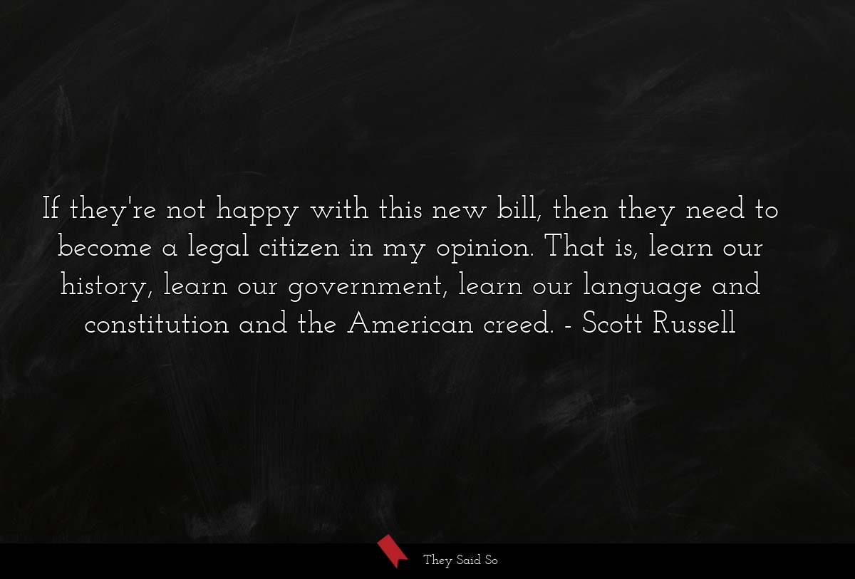 If they're not happy with this new bill, then they need to become a legal citizen in my opinion. That is, learn our history, learn our government, learn our language and constitution and the American creed.