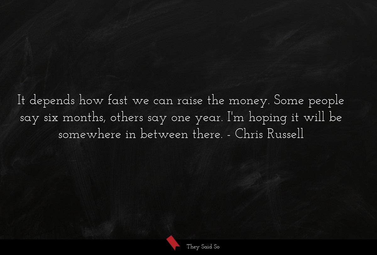 It depends how fast we can raise the money. Some people say six months, others say one year. I'm hoping it will be somewhere in between there.