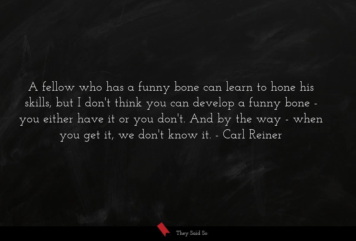 A fellow who has a funny bone can learn to hone his skills, but I don't think you can develop a funny bone - you either have it or you don't. And by the way - when you get it, we don't know it.
