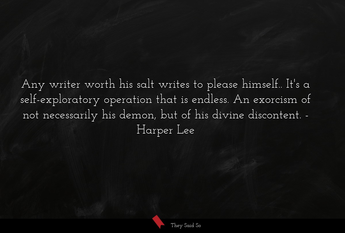 Any writer worth his salt writes to please himself.. It's a self-exploratory operation that is endless. An exorcism of not necessarily his demon, but of his divine discontent.