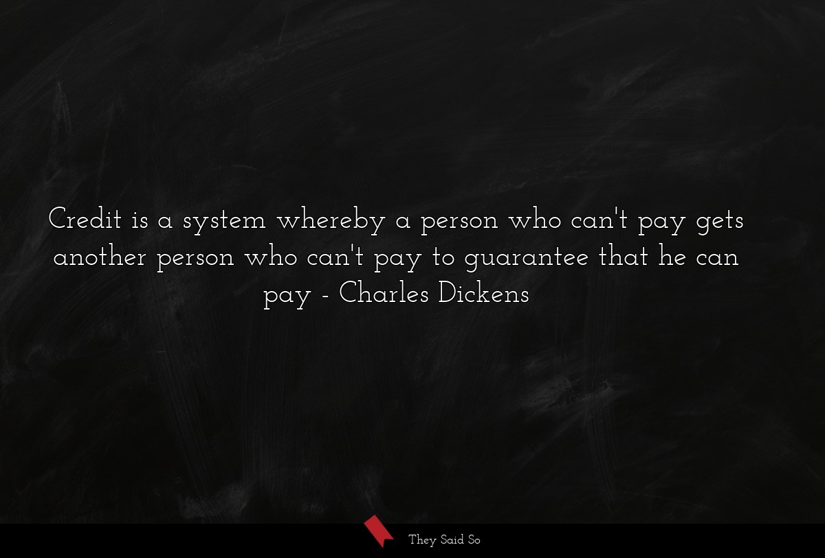Credit is a system whereby a person who can't pay gets another person who can't pay to guarantee that he can pay