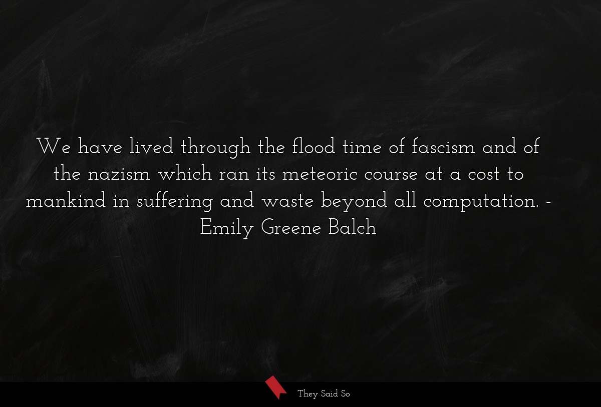 We have lived through the flood time of fascism and of the nazism which ran its meteoric course at a cost to mankind in suffering and waste beyond all computation.