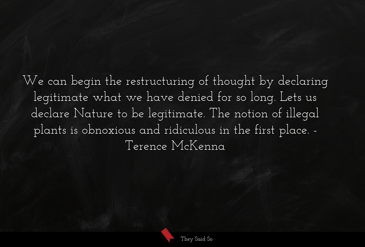 We can begin the restructuring of thought by declaring legitimate what we have denied for so long. Lets us declare Nature to be legitimate. The notion of illegal plants is obnoxious and ridiculous in the first place.