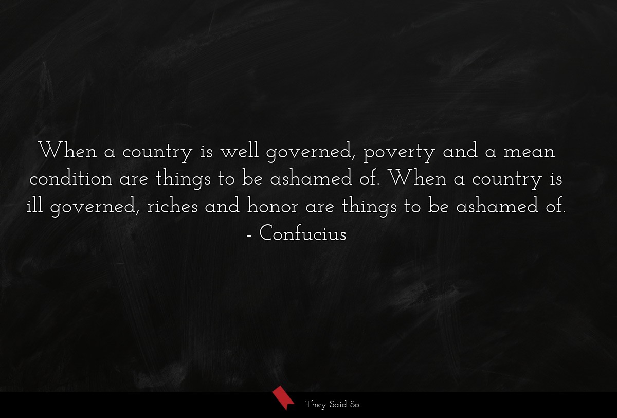 When a country is well governed, poverty and a mean condition are things to be ashamed of. When a country is ill governed, riches and honor are things to be ashamed of.