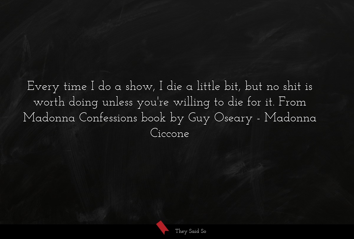 Every time I do a show, I die a little bit, but no shit is worth doing unless you're willing to die for it. From Madonna Confessions book by Guy Oseary