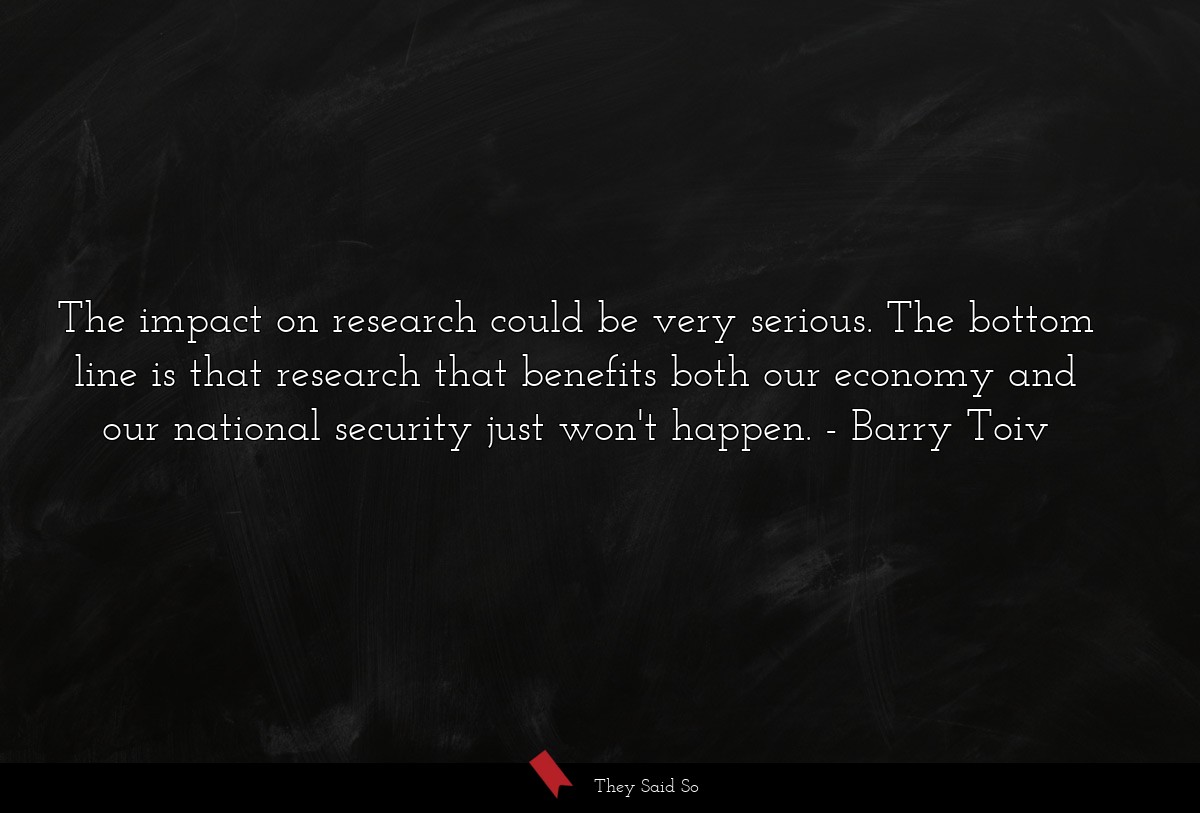 The impact on research could be very serious. The bottom line is that research that benefits both our economy and our national security just won't happen.