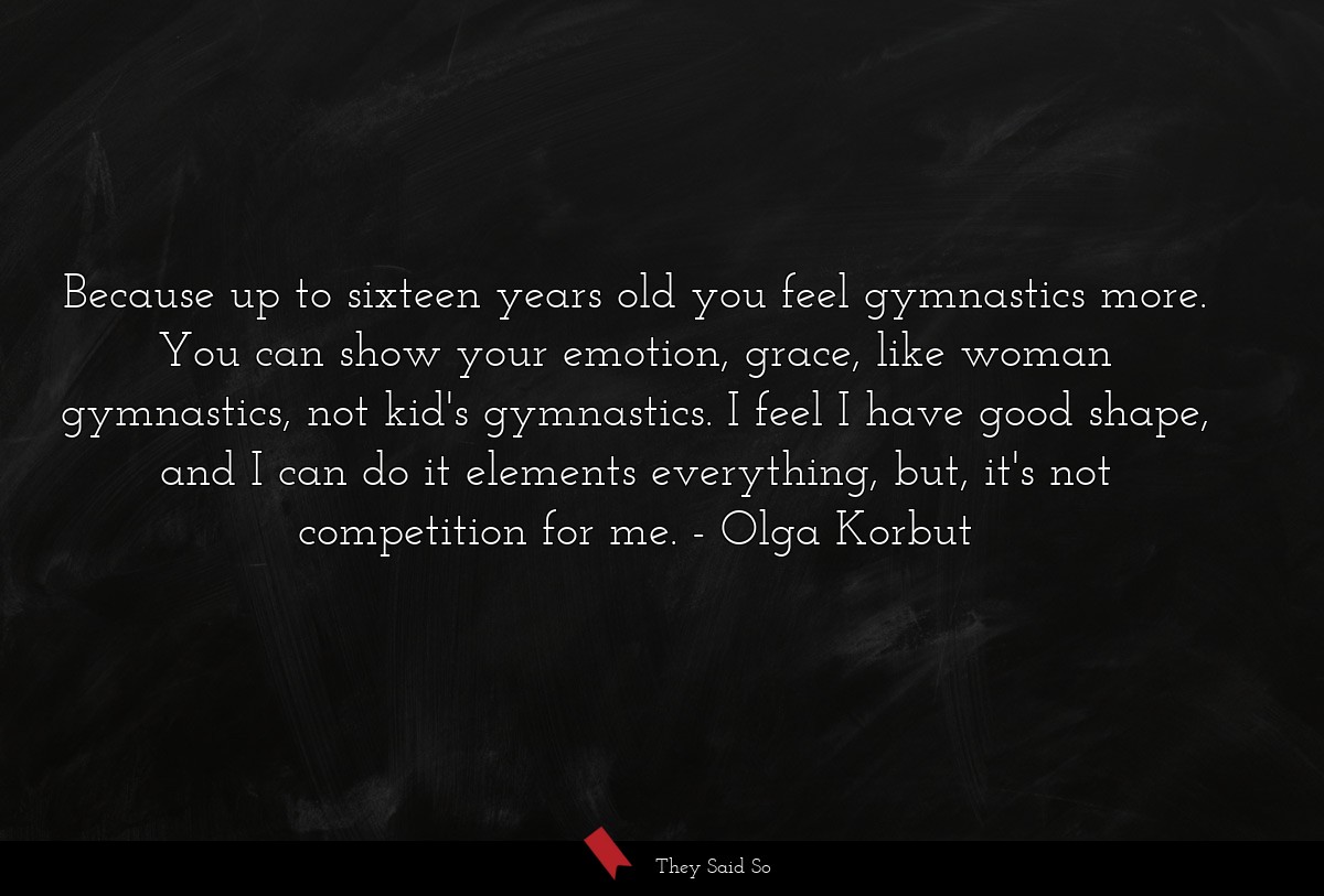 Because up to sixteen years old you feel gymnastics more. You can show your emotion, grace, like woman gymnastics, not kid's gymnastics. I feel I have good shape, and I can do it elements everything, but, it's not competition for me.