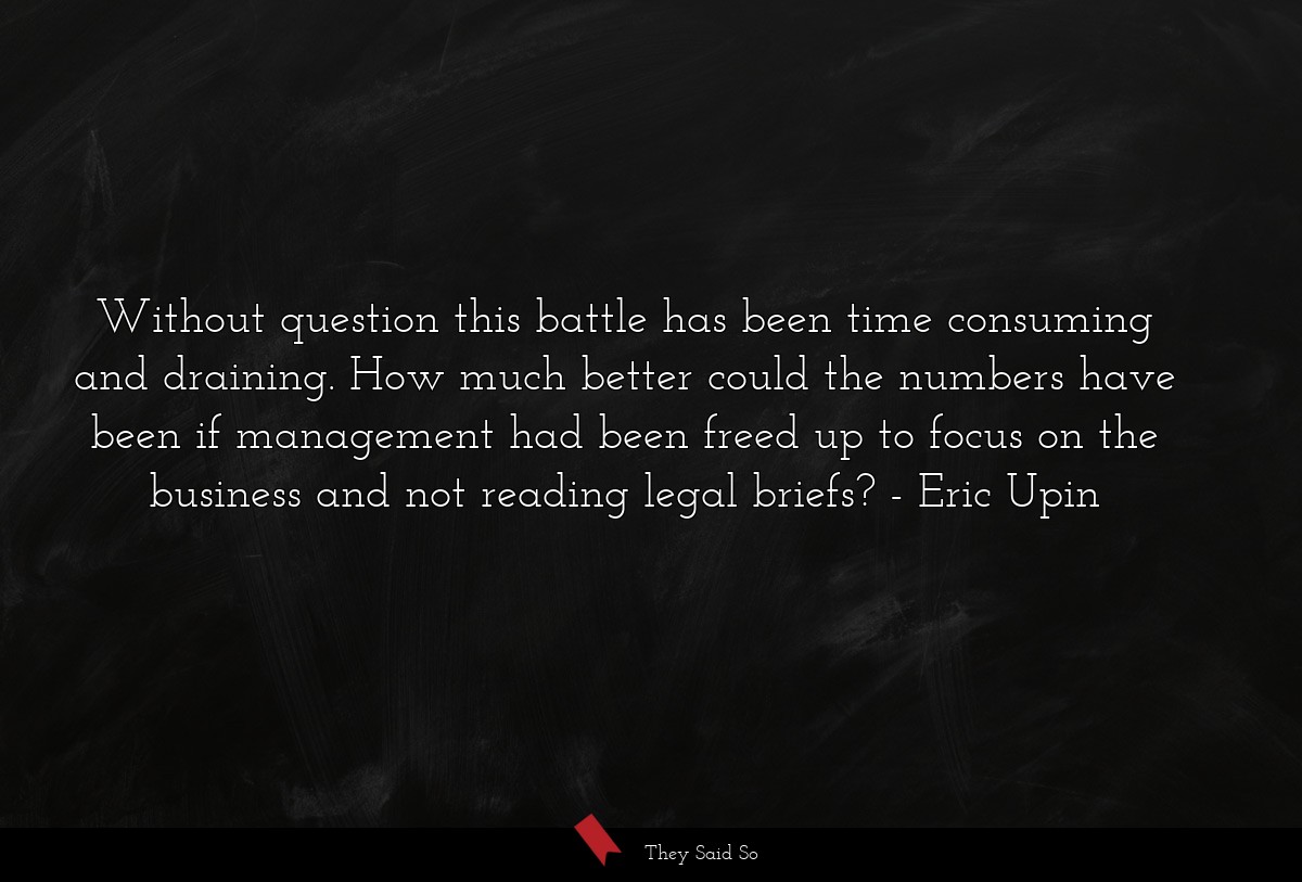 Without question this battle has been time consuming and draining. How much better could the numbers have been if management had been freed up to focus on the business and not reading legal briefs?