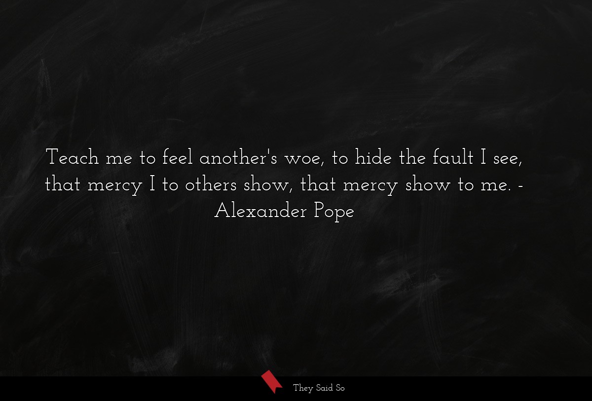 Teach me to feel another's woe, to hide the fault I see, that mercy I to others show, that mercy show to me.