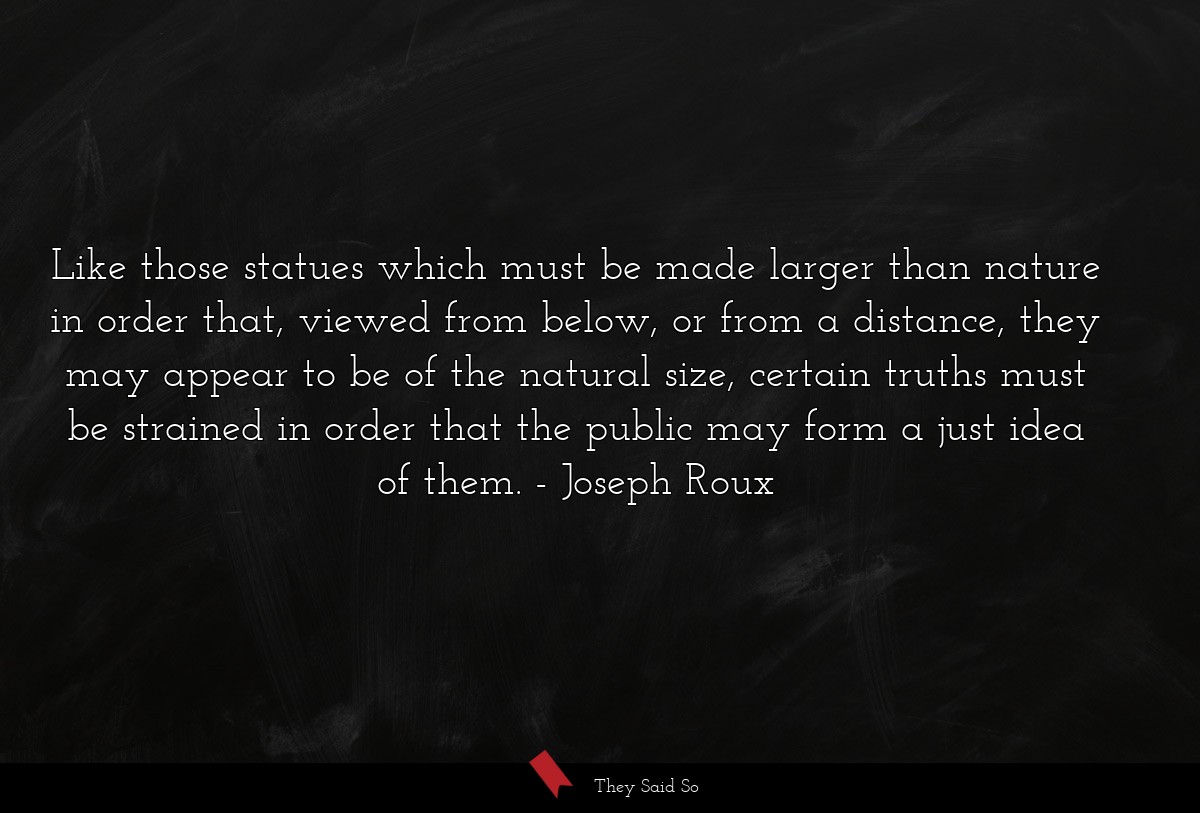 Like those statues which must be made larger than nature in order that, viewed from below, or from a distance, they may appear to be of the natural size, certain truths must be strained in order that the public may form a just idea of them.