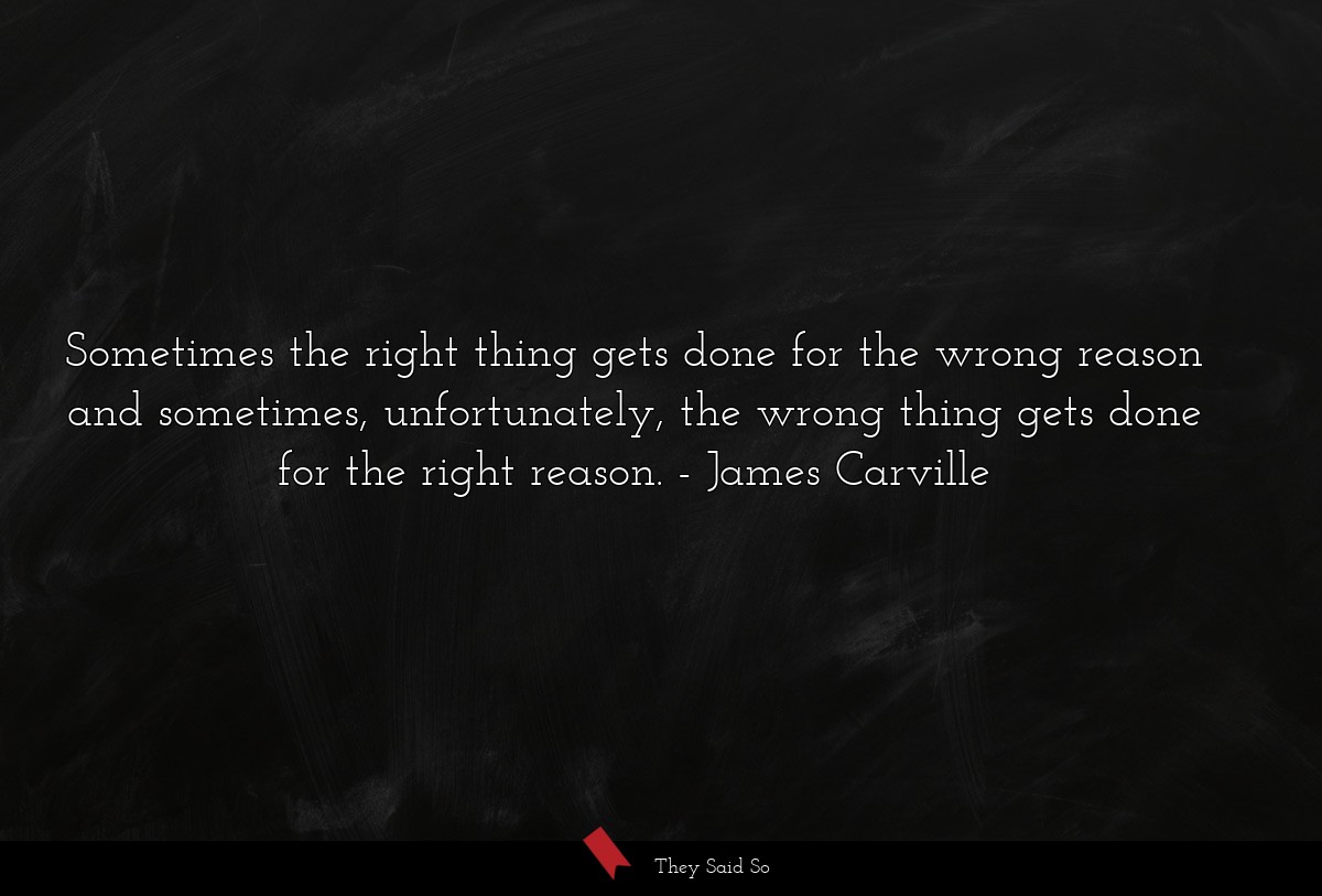 Sometimes the right thing gets done for the wrong reason and sometimes, unfortunately, the wrong thing gets done for the right reason.