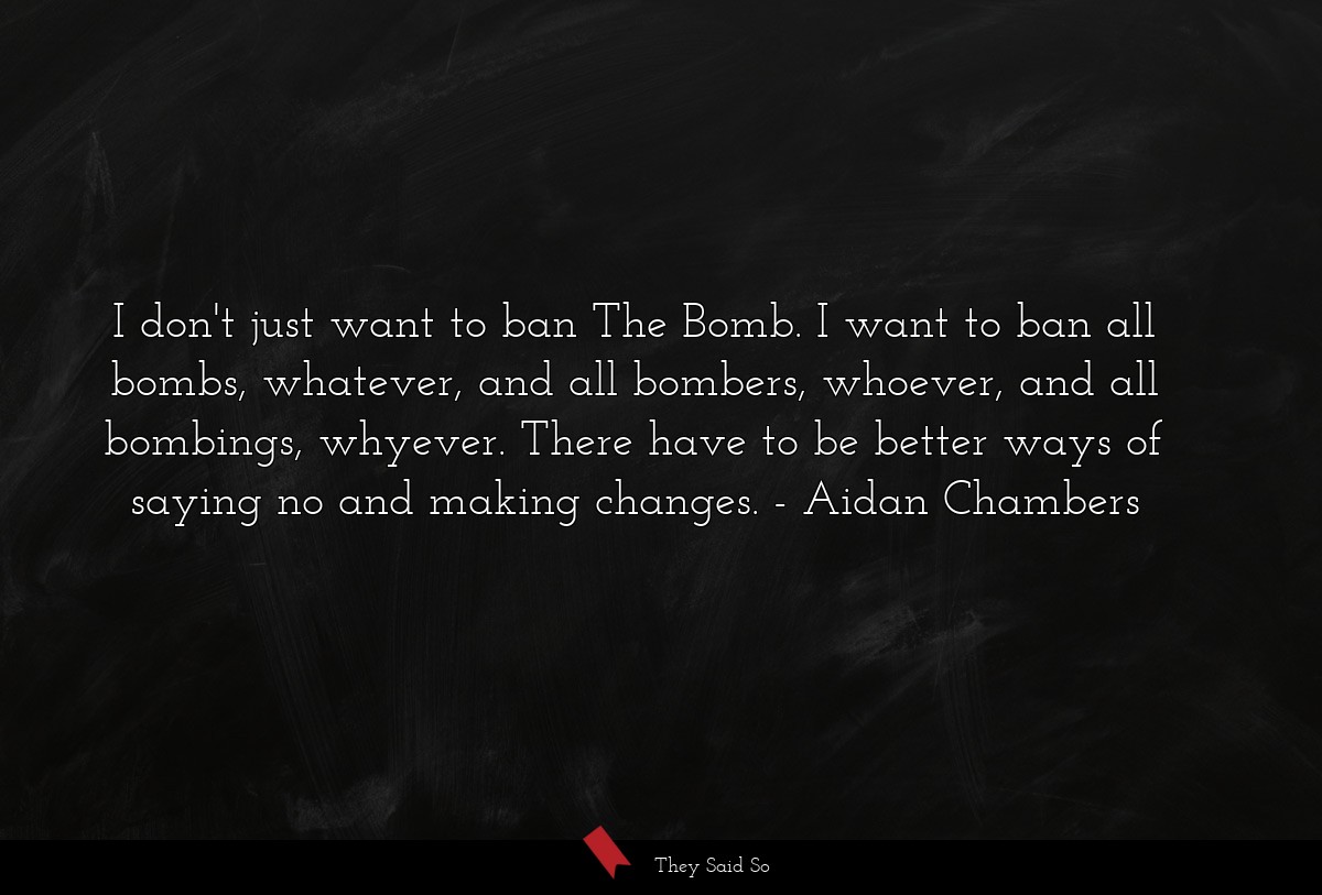 I don't just want to ban The Bomb. I want to ban all bombs, whatever, and all bombers, whoever, and all bombings, whyever. There have to be better ways of saying no and making changes.