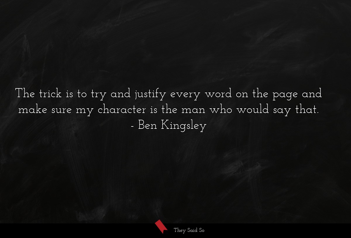The trick is to try and justify every word on the page and make sure my character is the man who would say that.