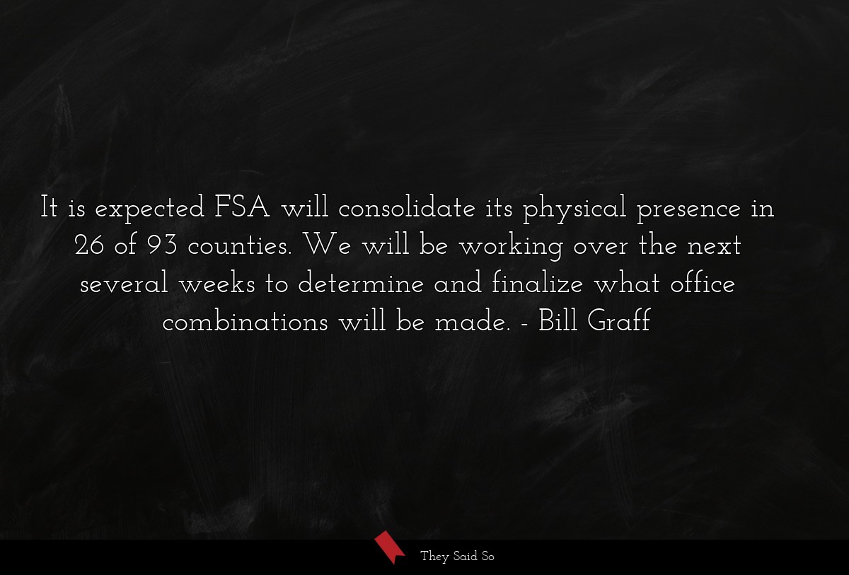 It is expected FSA will consolidate its physical presence in 26 of 93 counties. We will be working over the next several weeks to determine and finalize what office combinations will be made.