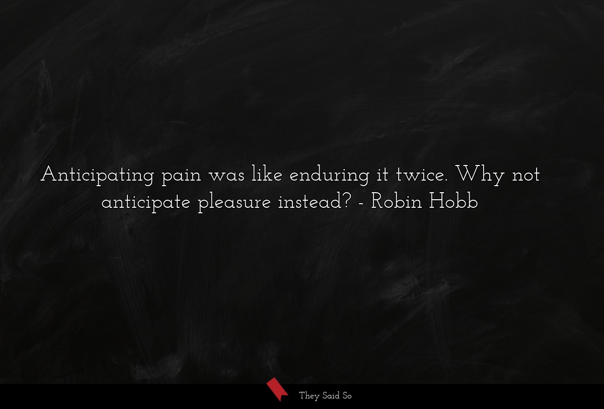 Anticipating pain was like enduring it twice. Why not anticipate pleasure instead?