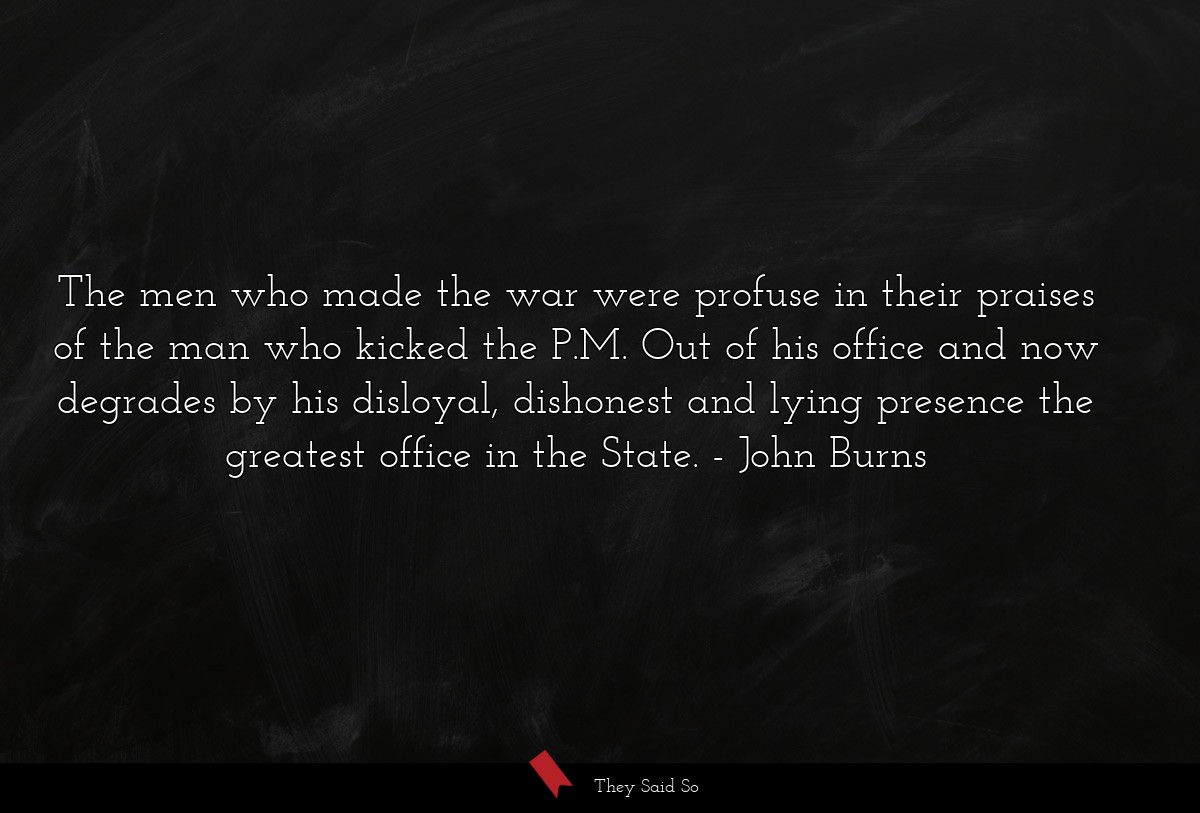 The men who made the war were profuse in their praises of the man who kicked the P.M. Out of his office and now degrades by his disloyal, dishonest and lying presence the greatest office in the State.