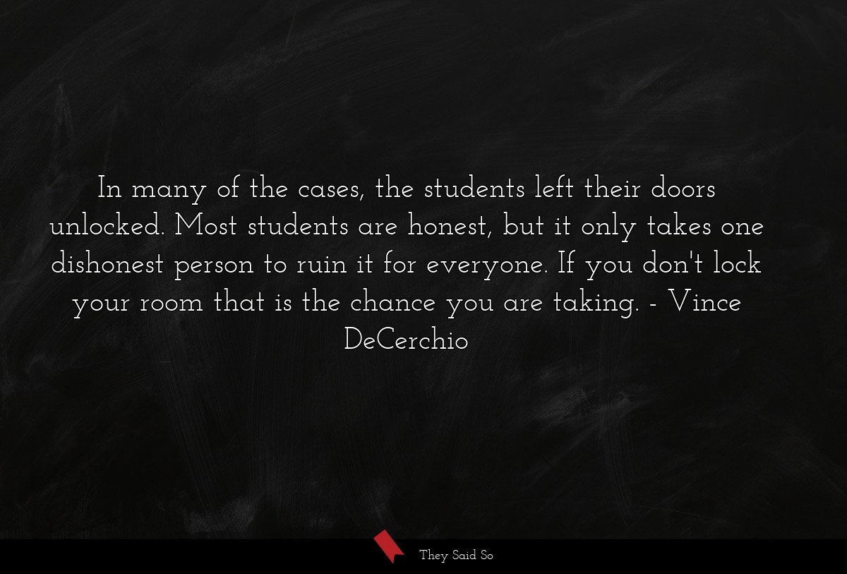 In many of the cases, the students left their doors unlocked. Most students are honest, but it only takes one dishonest person to ruin it for everyone. If you don't lock your room that is the chance you are taking.