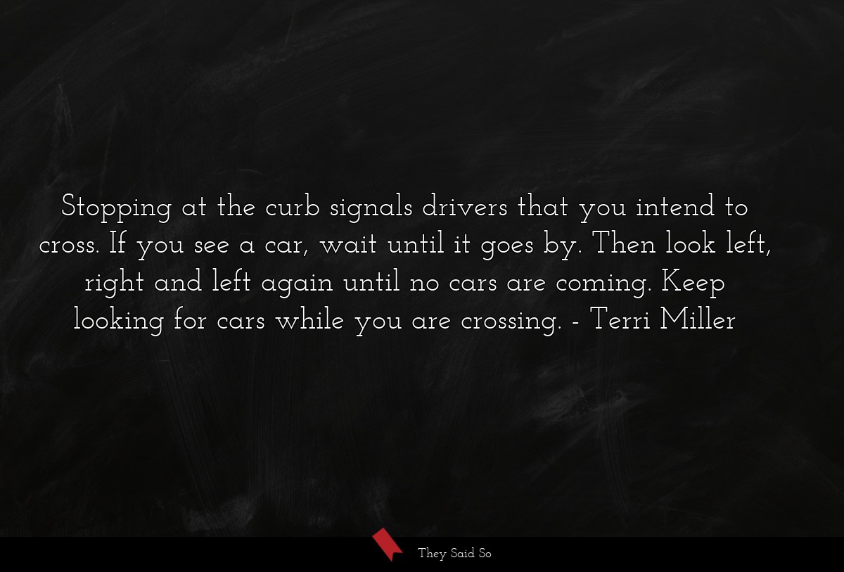 Stopping at the curb signals drivers that you intend to cross. If you see a car, wait until it goes by. Then look left, right and left again until no cars are coming. Keep looking for cars while you are crossing.