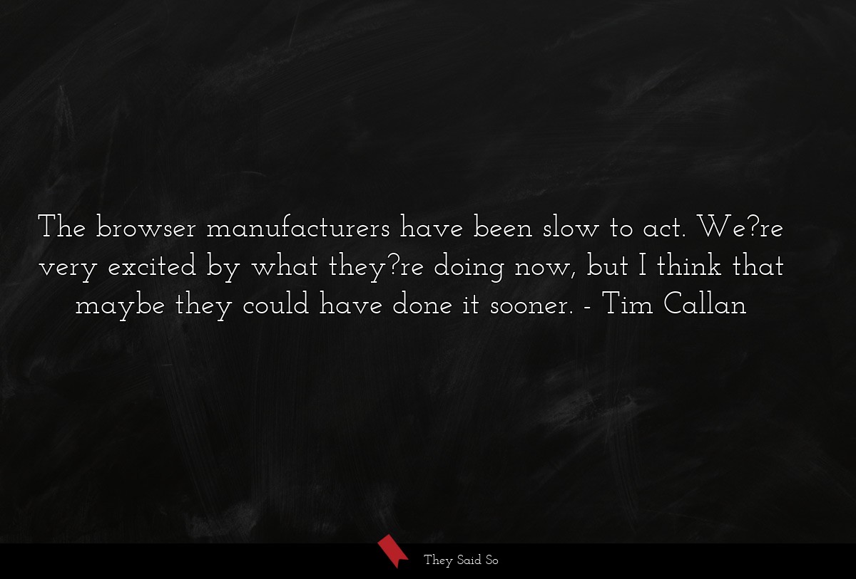 The browser manufacturers have been slow to act. We?re very excited by what they?re doing now, but I think that maybe they could have done it sooner.
