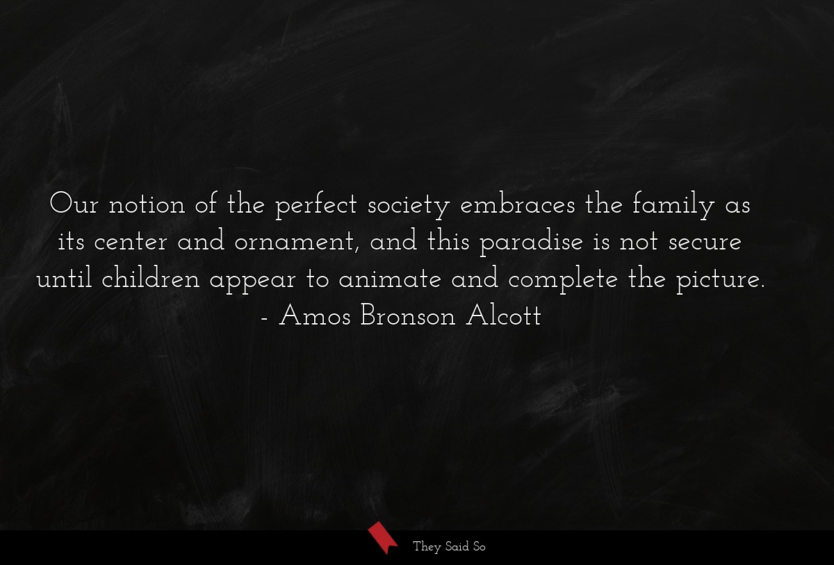 Our notion of the perfect society embraces the family as its center and ornament, and this paradise is not secure until children appear to animate and complete the picture.