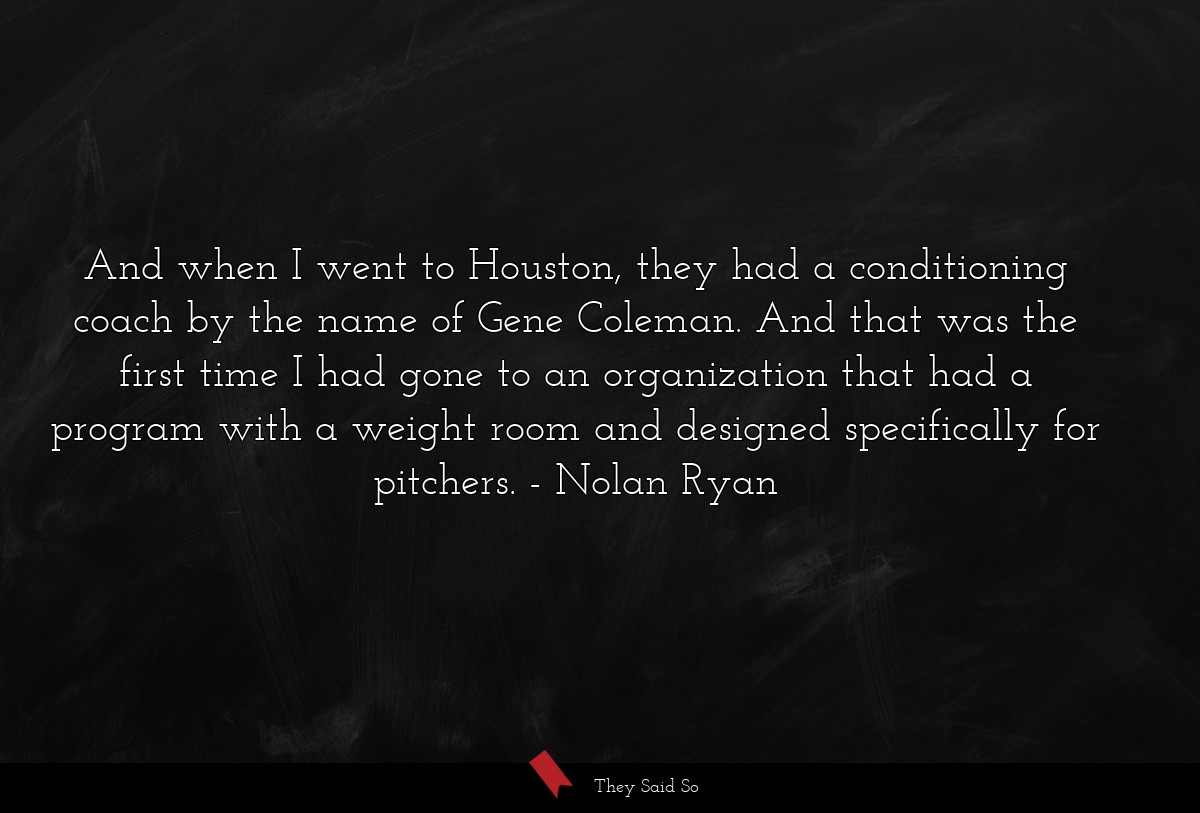 And when I went to Houston, they had a conditioning coach by the name of Gene Coleman. And that was the first time I had gone to an organization that had a program with a weight room and designed specifically for pitchers.