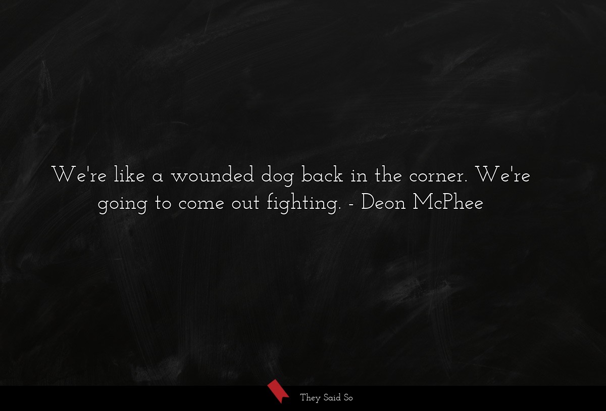 We're like a wounded dog back in the corner. We're going to come out fighting.