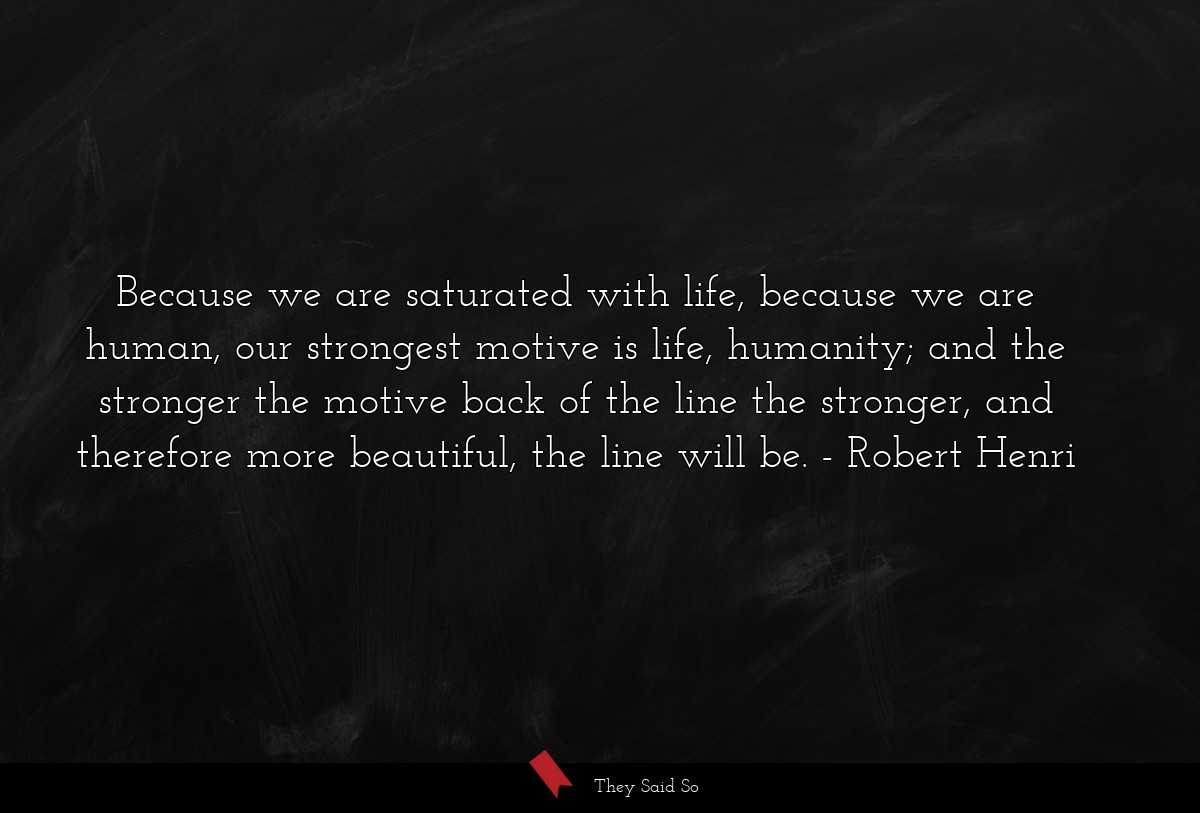 Because we are saturated with life, because we are human, our strongest motive is life, humanity; and the stronger the motive back of the line the stronger, and therefore more beautiful, the line will be.