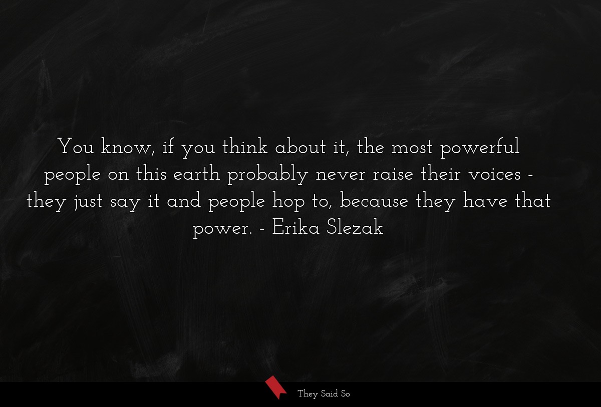 You know, if you think about it, the most powerful people on this earth probably never raise their voices - they just say it and people hop to, because they have that power.