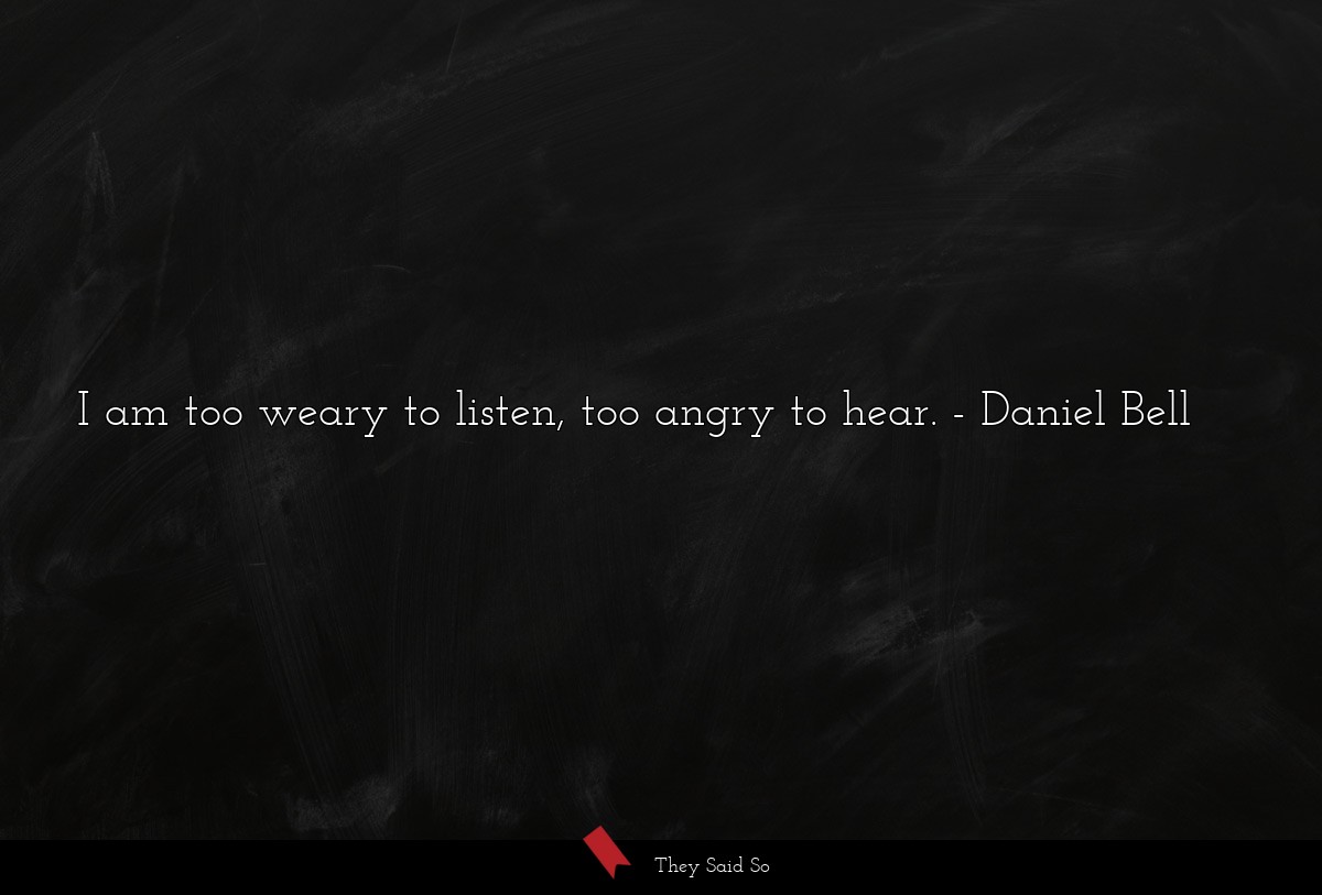 I am too weary to listen, too angry to hear.