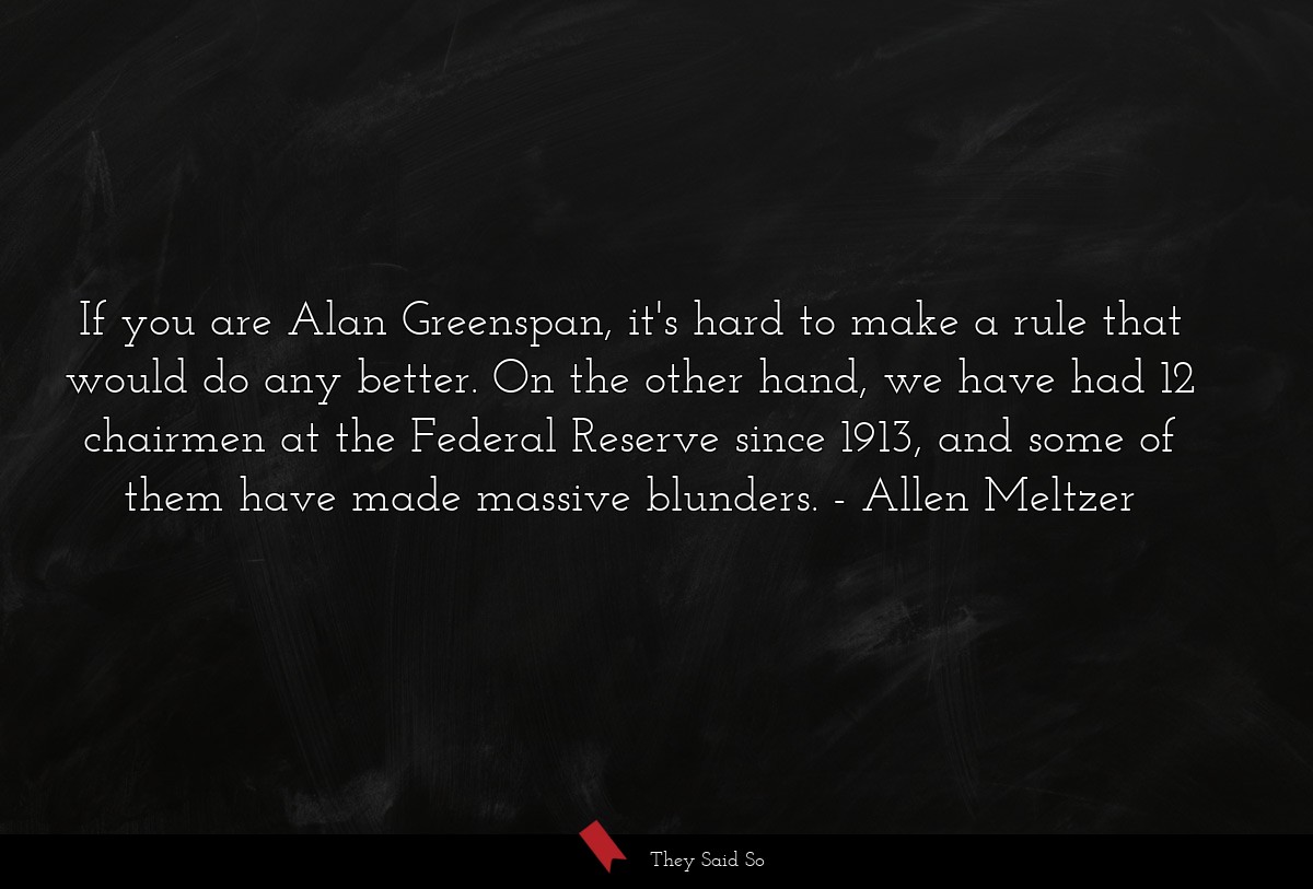 If you are Alan Greenspan, it's hard to make a rule that would do any better. On the other hand, we have had 12 chairmen at the Federal Reserve since 1913, and some of them have made massive blunders.
