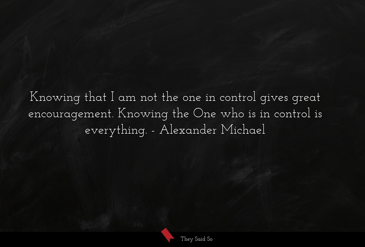 Knowing that I am not the one in control gives great encouragement. Knowing the One who is in control is everything.