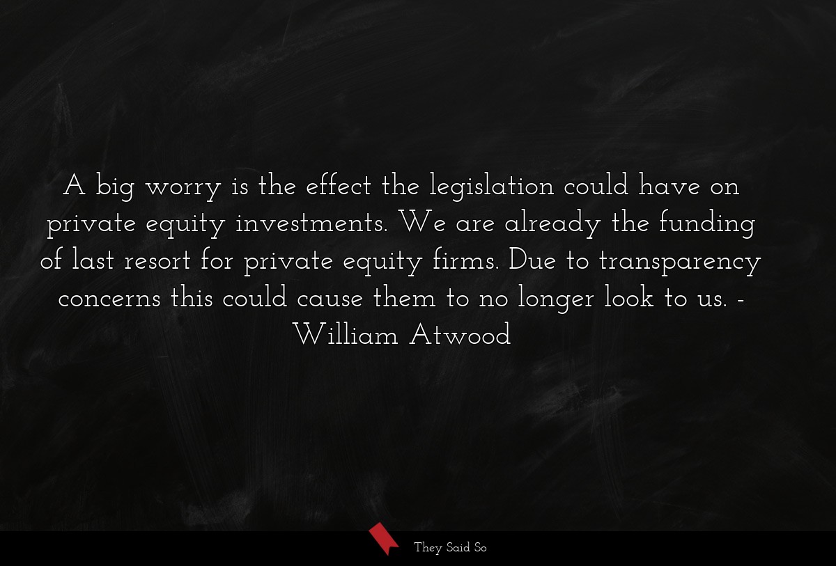 A big worry is the effect the legislation could have on private equity investments. We are already the funding of last resort for private equity firms. Due to transparency concerns this could cause them to no longer look to us.