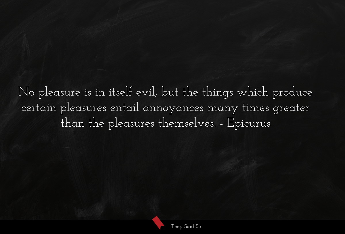No pleasure is in itself evil, but the things which produce certain pleasures entail annoyances many times greater than the pleasures themselves.