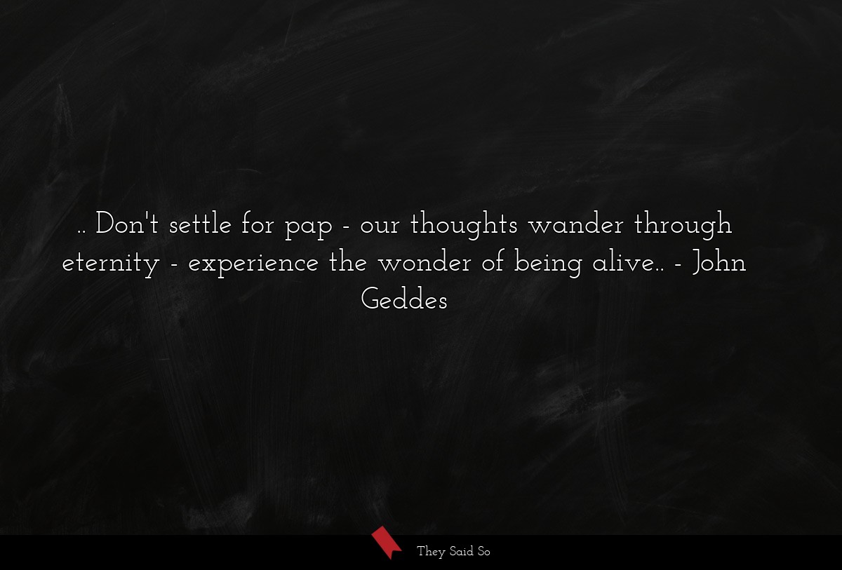 .. Don't settle for pap - our thoughts wander through eternity - experience the wonder of being alive..