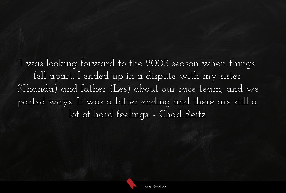 I was looking forward to the 2005 season when things fell apart. I ended up in a dispute with my sister (Chanda) and father (Les) about our race team, and we parted ways. It was a bitter ending and there are still a lot of hard feelings.