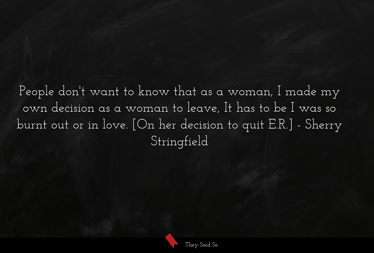 People don't want to know that as a woman, I made my own decision as a woman to leave, It has to be I was so burnt out or in love. [On her decision to quit E.R.]