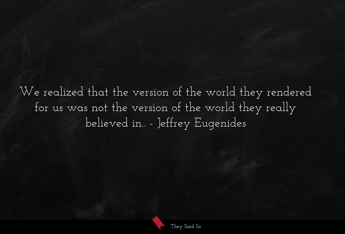We realized that the version of the world they rendered for us was not the version of the world they really believed in..