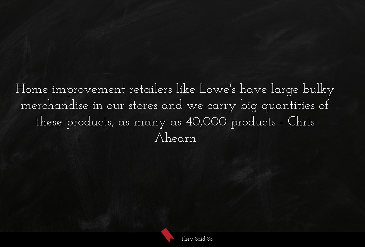 Home improvement retailers like Lowe's have large bulky merchandise in our stores and we carry big quantities of these products, as many as 40,000 products