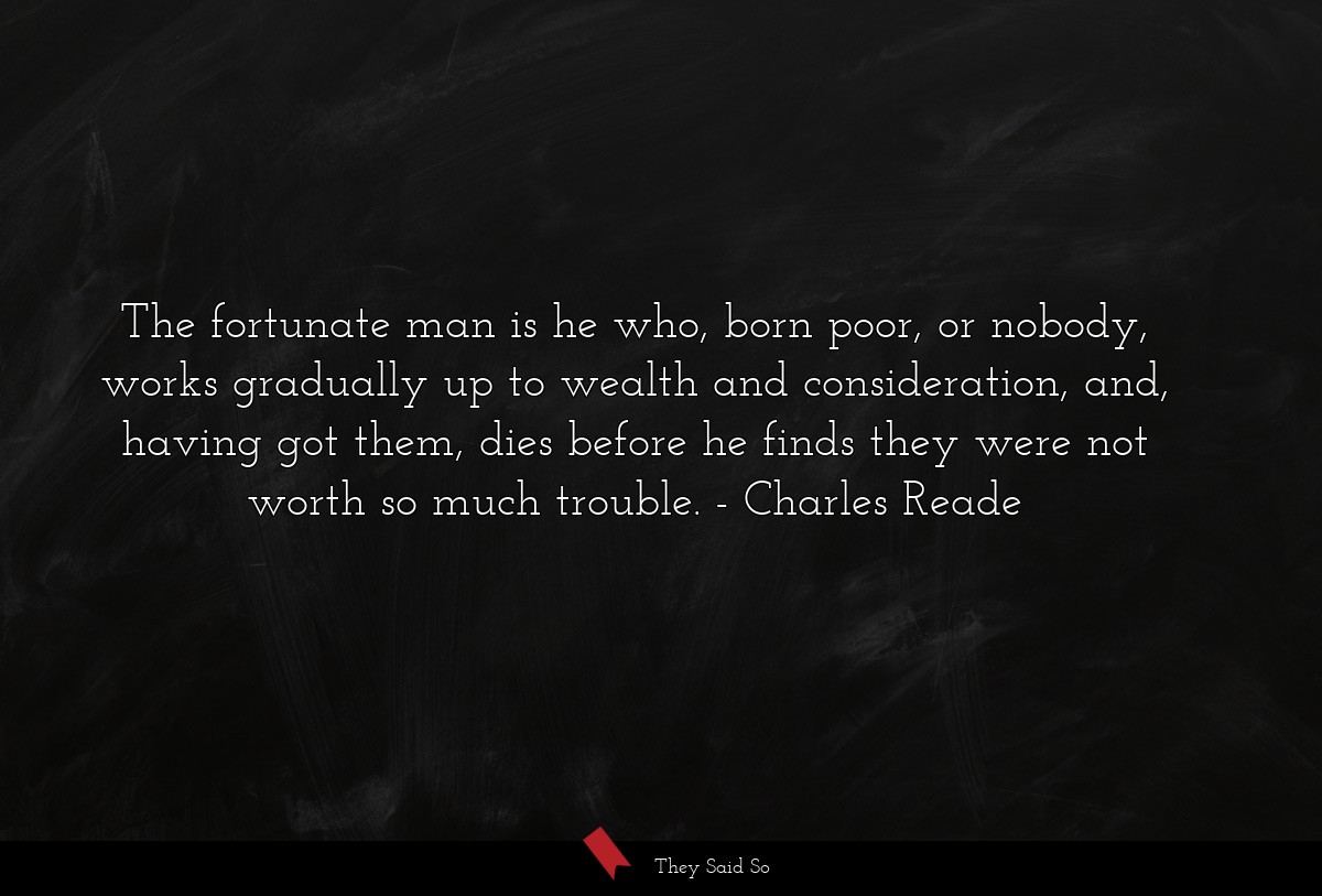 The fortunate man is he who, born poor, or nobody, works gradually up to wealth and consideration, and, having got them, dies before he finds they were not worth so much trouble.