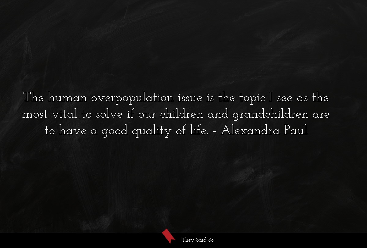 The human overpopulation issue is the topic I see as the most vital to solve if our children and grandchildren are to have a good quality of life.