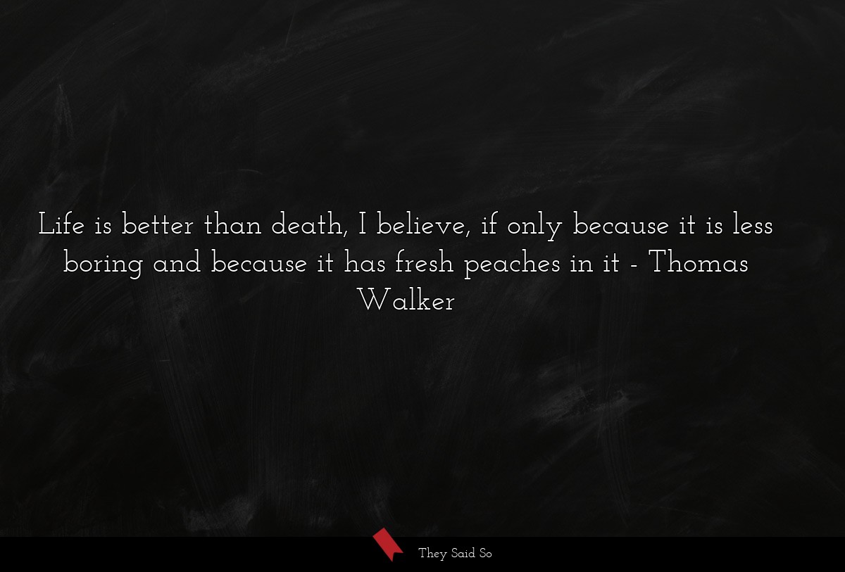 Life is better than death, I believe, if only because it is less boring and because it has fresh peaches in it
