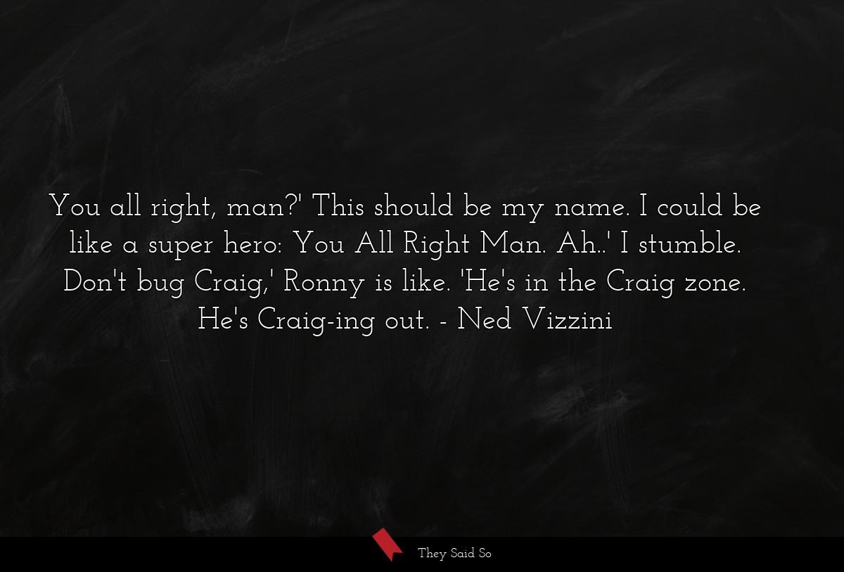 You all right, man?' This should be my name. I could be like a super hero: You All Right Man. Ah..' I stumble. Don't bug Craig,' Ronny is like. 'He's in the Craig zone. He's Craig-ing out.