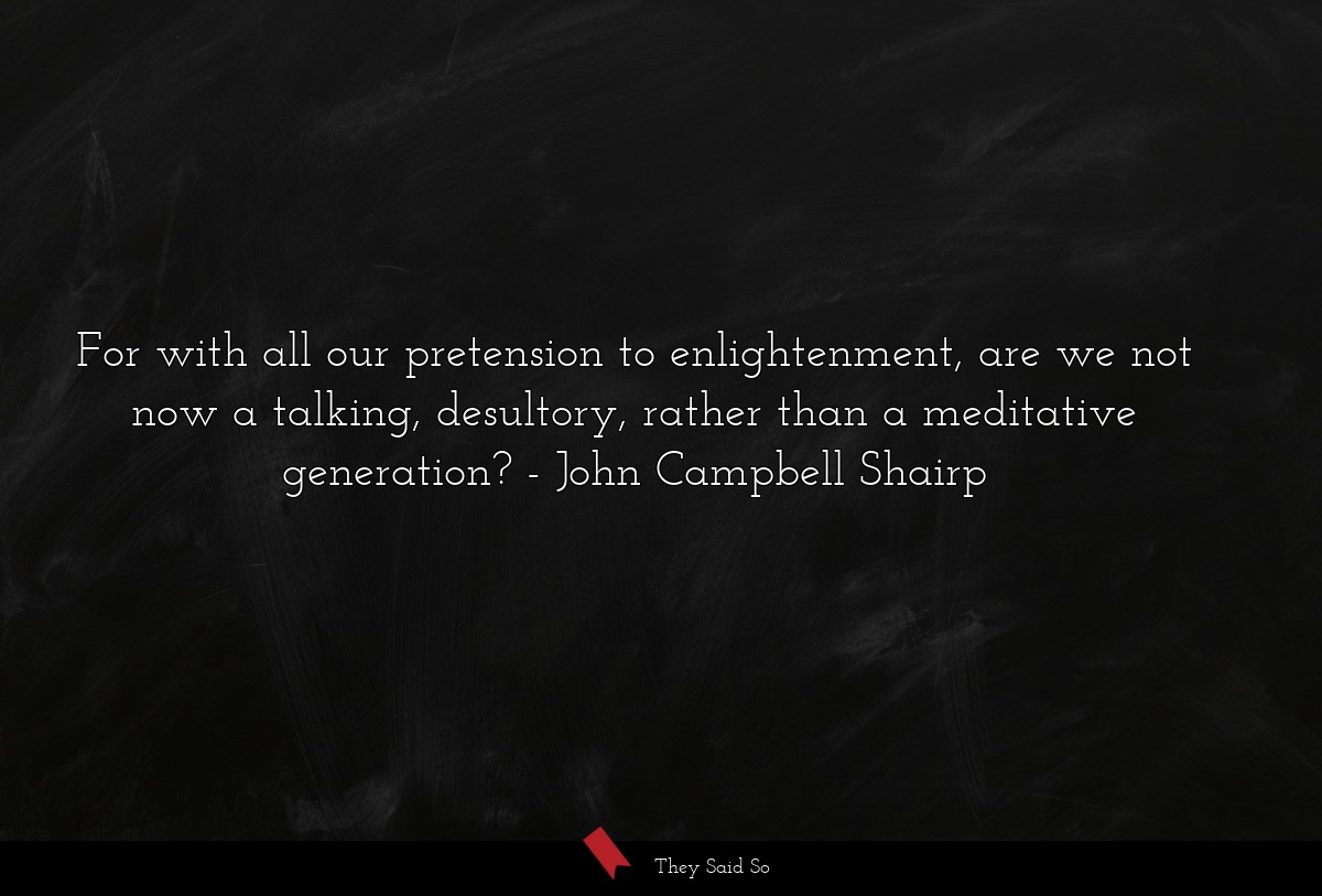 For with all our pretension to enlightenment, are we not now a talking, desultory, rather than a meditative generation?