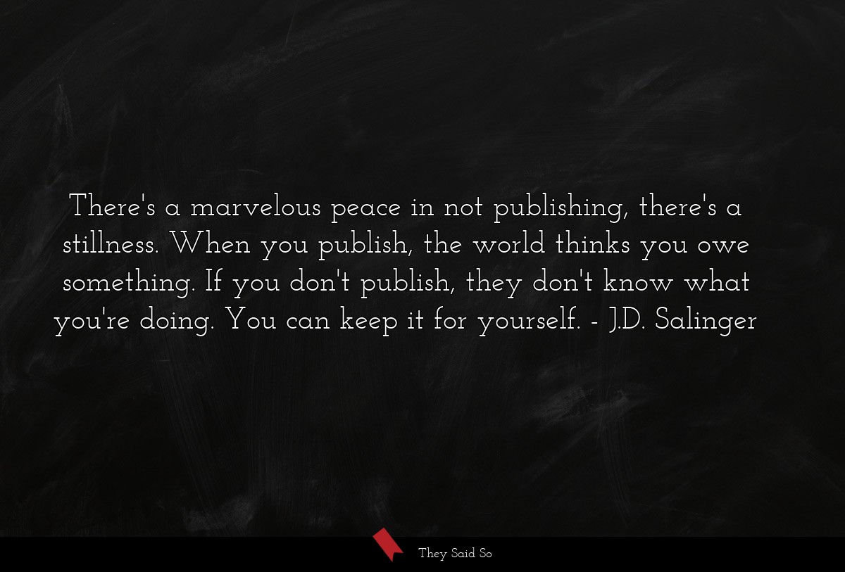 There's a marvelous peace in not publishing, there's a stillness. When you publish, the world thinks you owe something. If you don't publish, they don't know what you're doing. You can keep it for yourself.