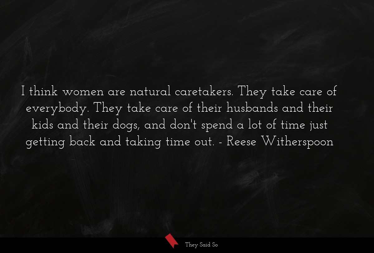 I think women are natural caretakers. They take care of everybody. They take care of their husbands and their kids and their dogs, and don't spend a lot of time just getting back and taking time out.