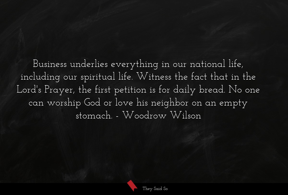 Business underlies everything in our national life, including our spiritual life. Witness the fact that in the Lord's Prayer, the first petition is for daily bread. No one can worship God or love his neighbor on an empty stomach.